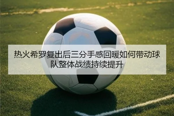 热火希罗复出后三分手感回暖如何带动球队整体战绩持续提升
