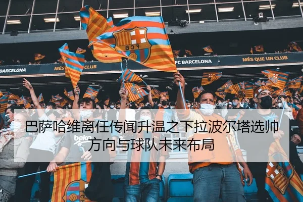 巴萨哈维离任传闻升温之下拉波尔塔选帅方向与球队未来布局