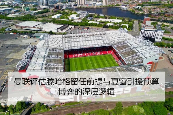 曼联评估滕哈格留任前提与夏窗引援预算博弈的深层逻辑
