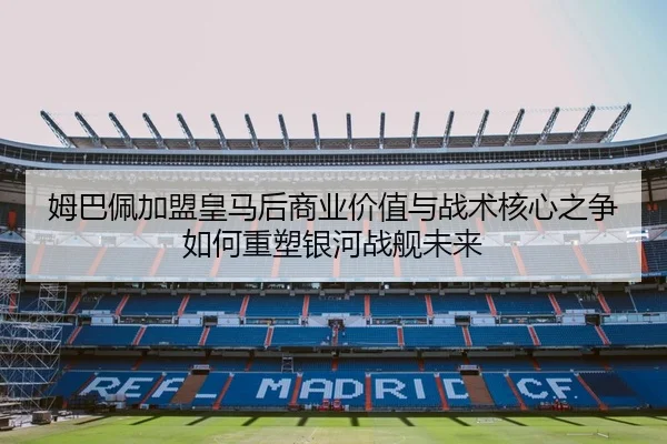 姆巴佩加盟皇马后商业价值与战术核心之争如何重塑银河战舰未来
